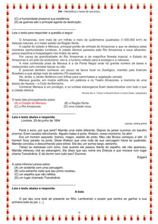 D6 - Identificar o tema de um texto.
6
(C) a humanidade preserva sua existência.
(D) as guerras são o principal agente da destruição.
------------------------------------------------------------
Leia o texto para responder a questão a seguir:
O Amazonas, com mais de um milhão e meio de quilômetros quadrados (1.500.000 km²) de
belezas naturais, é o maior estado da Região Norte.
A capital do estado é Manaus, principal portão de entrada do Amazonas e que se destaca pelas
inúmeras oportunidades turísticas. A cidade oferece passeios pelo Rio Amazonas e seus afluentes,
pesca esportiva e hospedagem nos hotéis da selva.
Por causa da grandiosidade do Rio Amazonas e da magnífica floresta tropical, o Estado do
Amazonas é um pólo do ecoturismo, isto é, o turismo voltado para a ecologia e a natureza.
A mais conhecida praia de Manaus é a da Ponta Negra onde há grande número de bares e
restaurantes com comidas típicas ou não.
É possível também conhecer um pouco da fauna local no Zoológico, mantido pelo Exército
Brasileiro e que abriga mais de setenta (70) espécies.
Há, ainda, o Jardim Botânico com trilhas para caminhadas e vegetação variada.
Manaus guarda, em muitos edifícios, em palácios e no Teatro Amazonas, a memória de uma
época de riqueza – o Ciclo da Borracha.
Conhecer Manaus é um privilégio, e os turistas estrangeiros ficam deslumbrados com tudo o que
a cidade oferece.
Revista Isto é - Férias no Brasil/4.Norte e Centro-Oeste. (adaptação)
O texto fala principalmente sobre:
(A) a Cidade de Manaus. (B) a Região Norte.
(C) o Rio Amazonas. (D) uma cidade nova.
------------------------------------------------------------
Leia o texto abaixo e responda.
Londres, 29 de junho de 1894
Lenora, minha prima
Perdi o sono, por que será? Mamãe uma visita diferente. Depois do jantar ouvimos um barulho
enorme. Eram cavalos relinchando. Alguém bateu à porta. Watson, nosso mordomo, foi abrir.
Era um homem esquisito: branco, magro, vestido de preto. Meu cão Brutus começou a latir. O
homem ficou parado na porta. Disse Watson que uma roda de sua carruagem havia se quebrado.
Mamãe convidou o desconhecido para entrar. Ele deu um sorriso largo, estranho.
Talvez eu estivesse com sono, mas quando ele passou diante do espelho, ele não apareceu.
Mamãe ofereceu chá ao estrangeiro. Ele disso que seu nome era Drácula e que morava num lugar
chama Transilvânia. E dá dormir com tudo isso? Escreve.
Edgard
A carta informa Lenora sobre
(A) um acidente com uma carruagem.
(B) uma estranha visita que seu primo recebeu.
(C) um espelho que não refletia.
(D) um lugar chamado Transilvânia.
------------------------------------------------------------
Leia o texto abaixo e responda.
A bola
O pai deu uma bola de presente ao filho. Lembrando o prazer que sentira ao ganhar a sua
primeira bola do pai. (...)
 