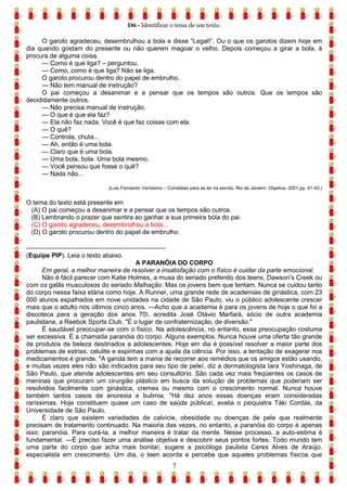 D6 - Identificar o tema de um texto.
7
O garoto agradeceu, desembrulhou a bola e disse “Legal!”. Ou o que os garotos dizem hoje em
dia quando gostam do presente ou não querem magoar o velho. Depois começou a girar a bola, à
procura de alguma coisa.
— Como é que liga? – perguntou.
— Como, como é que liga? Não se liga.
O garoto procurou dentro do papel de embrulho.
— Não tem manual de instrução?
O pai começou a desanimar e a pensar que os tempos são outros. Que os tempos são
decididamente outros.
— Não precisa manual de instrução.
— O que é que ela faz?
— Ela não faz nada. Você é que faz coisas com ela.
— O quê?
— Controla, chuta...
— Ah, então é uma bola.
— Claro que é uma bola.
— Uma bola, bola. Uma bola mesmo.
— Você pensou que fosse o quê?
— Nada não...
(Luis Fernando Veríssimo – Comédias para se ler na escola. Rio de Janeiro: Objetiva, 2001,pp. 41-42.)
O tema do texto está presente em
(A) O pai começou a desanimar e a pensar que os tempos são outros.
(B) Lembrando o prazer que sentira ao ganhar a sua primeira bola do pai.
(C) O garoto agradeceu, desembrulhou a bola...
(D) O garoto procurou dentro do papel de embrulho.
------------------------------------------------------------
(Equipe PIP). Leia o texto abaixo.
A PARANÓIA DO CORPO
Em geral, a melhor maneira de resolver a insatisfação com o físico é cuidar da parte emocional.
Não é fácil parecer com Katie Holmes, a musa do seriado preferido dos teens, Dawson's Creek ou
com os galãs musculosos do seriado Malhação. Mas os jovens bem que tentam. Nunca se cuidou tanto
do corpo nessa faixa etária como hoje. A Runner, uma grande rede de academias de ginástica, com 23
000 alunos espalhados em nove unidades na cidade de São Paulo, viu o público adolescente crescer
mais que o adulto nos últimos cinco anos. ―Acho que a academia é para os jovens de hoje o que foi a
discoteca para a geração dos anos 70‖, acredita José Otávio Marfará, sócio de outra academia
paulistana, a Reebok Sports Club. "É o lugar de confraternização, de diversão."
É saudável preocupar-se com o físico. Na adolescência, no entanto, essa preocupação costuma
ser excessiva. É a chamada paranóia do corpo. Alguns exemplos. Nunca houve uma oferta tão grande
de produtos de beleza destinados a adolescentes. Hoje em dia é possível resolver a maior parte dos
problemas de estrias, celulite e espinhas com a ajuda da ciência. Por isso, a tentação de exagerar nos
medicamentos é grande. "A garota tem a mania de recorrer aos remédios que os amigos estão usando,
e muitas vezes eles não são indicados para seu tipo de pele‖, diz a dermatologista Iara Yoshinaga, de
São Paulo, que atende adolescentes em seu consultório. São cada vez mais freqüentes os casos de
meninas que procuram um cirurgião plástico em busca da solução de problemas que poderiam ser
resolvidos facilmente com ginástica, cremes ou mesmo com o crescimento normal. Nunca houve
também tantos casos de anorexia e bulimia. "Há dez anos essas doenças eram consideradas
raríssimas. Hoje constituem quase um caso de saúde pública‖, avalia o psiquiatra Táki Cordás, da
Universidade de São Paulo.
É claro que existem variedades de calvície, obesidade ou doenças de pele que realmente
precisam de tratamento continuado. Na maioria das vezes, no entanto, a paranóia do corpo é apenas
isso: paranóia. Para curá-la, a melhor maneira é tratar da mente. Nesse processo, a auto-estima é
fundamental. ―É preciso fazer uma análise objetiva e descobrir seus pontos fortes. Todo mundo tem
uma parte do corpo que acha mais bonita‖, sugere a psicóloga paulista Ceres Alves de Araújo,
especialista em crescimento. Um dia, o teen acorda e percebe que aqueles problemas físicos que
 