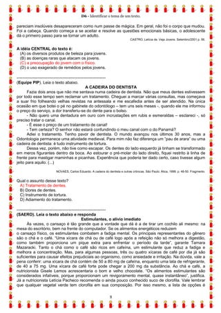 D6 - Identificar o tema de um texto.
8
pareciam insolúveis desapareceram como num passe de mágica. Em geral, não foi o corpo que mudou.
Foi a cabeça. Quando começa a se aceitar e resolve as questões emocionais básicas, o adolescente
dá o primeiro passo para se tornar um adulto.
CASTRO, Letícia de. Veja Jovens. Setembro/2001 p. 56.
A idéia CENTRAL do texto é:
(A) os diversos produtos de beleza para jovens.
(B) as doenças raras que atacam os jovens.
(C) a preocupação do jovem com o físico.
(D) o uso exagerado de remédios pelos jovens.
------------------------------------------------------------
(Equipe PIP). Leia o texto abaixo.
A CADEIRA DO DENTISTA
Fazia dois anos que não me sentava numa cadeira de dentista. Não que meus dentes estivessem
por todo esse tempo sem reclamar um tratamento. Cheguei a marcar várias consultas, mas começava
a suar frio folheando velhas revistas na antessala e me escafedia antes de ser atendido. Na única
ocasião em que botei o pé no gabinete do odontólogo – tem uns seis meses -, quando ele me informou
o preço do serviço, a dor transferiu-se do dente para o bolso.
- Não quero uma dentadura em ouro com incrustações em rubis e esmeraldas – esclareci -, só
preciso tratar o canal.
- É esse o preço de um tratamento de canal!
- Tem certeza? O senhor não estará confundindo o meu canal com o do Panamá?
Adiei o tratamento. Tenho pavor de dentista. O mundo avançou nos últimos 30 anos, mas a
Odontologia permanece uma atividade medieval. Para mim não faz diferença um “pau de arara” ou uma
cadeira de dentista: é tudo instrumento de tortura.
Dessa vez, porém, não tive como escapar. Os dentes do lado esquerdo já tinham se transformado
em meros figurantes dentro da boca. Ao estourar o pré-molar do lado direito, fiquei restrito à linha de
frente para mastigar maminhas e picanhas. Experiência que poderia ter dado certo, caso tivesse algum
jeito para aquilo. (...)
NOVAES, Carlos Eduardo. A cadeira do dentista e outras crônicas. São Paulo: Ática, 1999. p. 48-50. Fragmento.
Qual o assunto desse texto?
A) Tratamento de dentes.
B) Dores de dentes.
C) Instrumento de tortura.
D) Adiamento do tratamento.
------------------------------------------------------------
(SAERO). Leia o texto abaixo e responda
Estimulantes, o alívio imediato
Às vezes, o cansaço é tão grande que a vontade que dá é a de tirar um cochilo ali mesmo: na
mesa do escritório, bem na frente do computador. Se os alimentos energéticos reduzem
o cansaço físico, os estimulantes combatem a fadiga mental. Os principais representantes do gênero
são o chá e o café. “Uma xícara de chá ou de café logo após a refeição não só melhora a digestão,
como também proporciona um pique extra para enfrentar o período da tarde”, garante Tamara
Mazaracki. Tanto o chá como o café são ricos em cafeína, um estimulante que reduz a fadiga e
melhora a concentração. Mas, para algumas pessoas, três ou quatro xícaras de café por dia já são
suficientes para causar efeitos prejudiciais ao organismo, como ansiedade e irritação. Na dúvida, vale a
pena conferir: uma xícara de chá contém de 50 a 80 mg de cafeína, enquanto uma lata de refrigerante,
de 40 a 75 mg. Uma xícara de café forte pode chegar a 200 mg da substância. Ao chá e café, a
nutricionista Gisele Lemos acrescentaria o bom e velho chocolate. “Os alimentos estimulantes são
considerados infalíveis, porque proporcionam um revigoramento mental, quase instantâneo”, justifica.
Já a nutricionista Letícia Pacheco recomenda o ainda pouco conhecido suco de clorofila. Vale lembrar
que qualquer vegetal verde tem clorofila em sua composição. Por isso mesmo, a lista de opções é
 