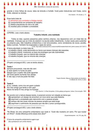 D6 - Identificar o tema de um texto.
9
grande e inclui folhas de couve, talos de brócolis e hortelã. Você pode misturá-las com frutas, como
limão, abacaxi ou laranja.
Viva Saúde. n 76. Escala. p. 17.
Esse texto trata de
A) alimentos que combatem a fadiga mental.
B) comportamento em ambiente de trabalho.
C) efeitos prejudiciais do chá e do café.
D) receitas para combater a ansiedade.
------------------------------------------------------------
(CPERB). Leia o texto abaixo.
Trabalho Infantil, uma realidade
Todos os dias, quando passamos pelos centros urbanos, nos deparamos com um triste fato da
realidade. Crianças que ao invés de estarem na escola estão trabalhando, muitas vezes para sustentar
os próprios pais. São trabalhos enfadonhos e mal remunerados, como vendedores de cocos, picolés,
balas e jornais. Também há engraxates e vigias de carros.
Fonte: http://www.revelacaoonline.uniube.br/a2002/cidade/infantil.html (ultimo acesso 23/11/2011)
O tema abordado no texto trata do
a) trabalho infantil, onde demonstra os riscos que essas crianças são expostas.
b) trabalho infantil, mostrando os tipos de empregos que são submetidas.
c) trabalho forçado, que na maioria são crianças.
d) trabalho forçado, que na minoria são crianças.
------------------------------------------------------------
(Projeto con(seguir)-DC). Leia os textos abaixo.
Texto I
Sempre procurando, mas ela não vem
E esse aperto no fundo do peito
Desses que o sujeito não pode aguentar
Ah! Esse aperto aumenta meu desejo
E não vejo a hora de poder lhe falar.
Targino Gondim, Manuca, Raimundinho do Acordeon.
In Gilberto Gil. CD Eu, tu eles.
Texto II
Ai eu, coitada, como vivo em gram cuidado
Por meu amigo que tarda e nom vejo!
Muito me tarda O meu amigo na Guarda!
Dom Sancho I. In Elsa Gonçalves. A lírica galego-portuguesa. Lisboa, Comunicação, 1983.
De acordo com a leitura desses textos, é possível concluir em relação ao tema que
(A) apresentam um desejo de encontrar um novo amor que está distante.
(B) exprimem a ansiedade pelo reencontro com a pessoa amada.
(C) ambos não tem boas notícias da pessoa amada que está longe.
(D) exprimem o sofrimento de pessoas que não têm o amor correspondido.
------------------------------------------------------------
(Projeto con(seguir)-DC). Leia o texto abaixo.
“No Brasil, há uma campanha antipirataria cujo mote é: ‘Você não roubaria um carro. Por que roubar
um filme?’. Existe diferença entre esses dois atos?”
(Superinteressante – ed. 214, pág. 28).
O lema da campanha antipirataria sugere que
(A) a pirataria é um crime menor.
 