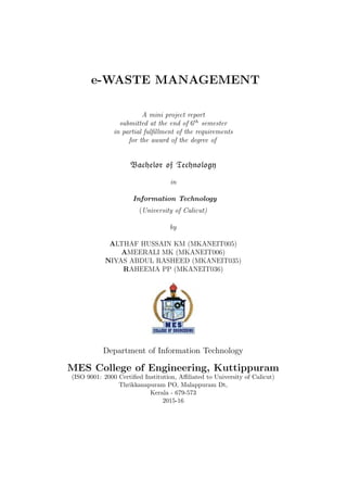 e-WASTE MANAGEMENT
A mini project report
submitted at the end of 6th
semester
in partial fulﬁllment of the requirements
for the award of the degree of
Bachelor of Technology
in
Information Technology
(University of Calicut)
by
ALTHAF HUSSAIN KM (MKANEIT005)
AMEERALI MK (MKANEIT006)
NIYAS ABDUL RASHEED (MKANEIT035)
RAHEEMA PP (MKANEIT036)
Department of Information Technology
MES College of Engineering, Kuttippuram
(ISO 9001: 2000 Certiﬁed Institution, Aﬃliated to University of Calicut)
Thrikkanapuram PO, Malappuram Dt,
Kerala - 679-573
2015-16
 