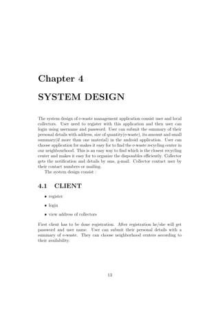 Chapter 4
SYSTEM DESIGN
The system design of e-waste management application consist user and local
collectors. User need to register with this application and then user can
login using username and password. User can submit the summary of their
personal details with address, size of quantity(e-waste), its amount and small
summary(if more than one material) in the android application. User can
choose application for makes it easy for to ﬁnd the e-waste recycling center in
our neighbourhood. This is an easy way to ﬁnd which is the closest recycling
center and makes it easy for to organize the disposables eﬃciently. Collector
gets the notiﬁcation and details by sms, g-mail. Collector contact user by
their contact numbers or mailing.
The system design consist :
4.1 CLIENT
• register
• login
• view address of collectors
First client has to be done registration. After registration he/she will get
password and user name. User can submit their personal details with a
summary of e-waste. They can choose neighborhood centers according to
their availability.
13
 