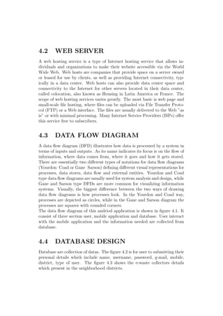 4.2 WEB SERVER
A web hosting service is a type of Internet hosting service that allows in-
dividuals and organizations to make their website accessible via the World
Wide Web. Web hosts are companies that provide space on a server owned
or leased for use by clients, as well as providing Internet connectivity, typ-
ically in a data center. Web hosts can also provide data center space and
connectivity to the Internet for other servers located in their data center,
called colocation, also known as Housing in Latin America or France. The
scope of web hosting services varies greatly. The most basic is web page and
small-scale ﬁle hosting, where ﬁles can be uploaded via File Transfer Proto-
col (FTP) or a Web interface. The ﬁles are usually delivered to the Web ”as
is” or with minimal processing. Many Internet Service Providers (ISPs) oﬀer
this service free to subscribers.
4.3 DATA FLOW DIAGRAM
A data ﬂow diagram (DFD) illustrates how data is processed by a system in
terms of inputs and outputs. As its name indicates its focus is on the ﬂow of
information, where data comes from, where it goes and how it gets stored.
There are essentially two diﬀerent types of notations for data ﬂow diagrams
(Yourdon Coad or Gane Sarson) deﬁning diﬀerent visual representations for
processes, data stores, data ﬂow and external entities. Yourdon and Coad
type data ﬂow diagrams are usually used for system analysis and design, while
Gane and Sarson type DFDs are more common for visualizing information
systems. Visually, the biggest diﬀerence between the two ways of drawing
data ﬂow diagrams is how processes look. In the Yourdon and Coad way,
processes are depicted as circles, while in the Gane and Sarson diagram the
processes are squares with rounded corners.
The data ﬂow diagram of this andriod application is shown in ﬁgure 4.1. It
consist of three section user, mobile application and database. User interact
with the mobile application and the information needed are collected from
database.
4.4 DATABASE DESIGN
Database are collection of datas. The ﬁgure 4.2 is for user to submitting their
personal details which include name, username, password, g-mail, mobile,
district, type of user. The ﬁgure 4.3 shows the e-waste collectors details
which present in the neighborhood districts.
 