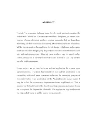 ABSTRACT
”e-waste” is a popular, informal name for electronic products nearing the
end of their ”useful life. E-wastes are considered dangerous, as certain com-
ponents of some electronic products contain materials that are hazardous,
depending on their condition and density. Discarded computers, televisions,
VCRs, stereos, copiers, fax machines, electric lamps, cell phones, audio equip-
ment and batteries if improperly disposed can leach lead and other substances
into soil and groundwater. Many of these products can be reused, refur-
bished, or recycled in an environmentally sound manner so that they are less
harmful to the ecosystem.
In our project, we are introducing an android application for e-waste man-
agement process. The main functionality of this android application is for
connecting individual users to e-waste collectors for managing purpose of
electronic wastes. This application for the Android mobile phones makes it
easy for to ﬁnd the e-waste recycling company in our neighbourhood. This is
an easy way to ﬁnd which is the closest recycling company and makes it easy
for to organize the disposables eﬃciently. The application help to eliminate
the disposal of waste in public places, open areas etc.
 