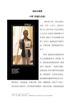 我的中国梦
小明
1
(赤道几内亚)
我叫罗小明，来自赤道几
内亚。今年二十岁了, 已经在中
国十年。高中毕业于北京市第五
十五中学，目前在中国传媒大学
读本科。我是六个兄弟姐妹中的
第三个孩子。我就是那个身材不
高，不肥不瘦，笑得很灿烂的小
伙子。
有时，我很喜欢安静的世界，
自己安静地看看书，听听歌；有
时，我很喜欢热闹的世界，和朋
友们一起玩闹，一起谈天说地，
这就是我，有时安静有时活泼的
我。我很爱笑，也喜欢交朋友，
我会幽默风趣地和朋友们分享
我的快乐，这就是我，性格开朗，直率，幽默的我。我是个“书虫”，
喜欢读各方面的书，读书使我开阔眼界，增长知识面，也使我受益匪
1 小明，男，国籍：赤道几内亚，中国传媒大学文法学部汉语言文学专业本科留学生
 