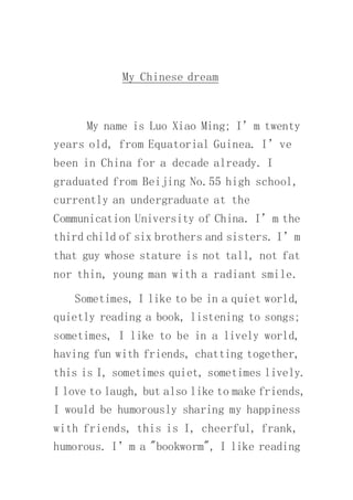 My Chinese dream
My name is Luo Xiao Ming; I’m twenty
years old, from Equatorial Guinea. I’ve
been in China for a decade already. I
graduated from Beijing No.55 high school,
currently an undergraduate at the
Communication University of China. I’m the
third child of six brothers and sisters. I’m
that guy whose stature is not tall, not fat
nor thin, young man with a radiant smile.
Sometimes, I like to be in a quiet world,
quietly reading a book, listening to songs;
sometimes, I like to be in a lively world,
having fun with friends, chatting together,
this is I, sometimes quiet, sometimes lively.
I love to laugh, but also like to make friends,
I would be humorously sharing my happiness
with friends, this is I, cheerful, frank,
humorous. I’m a "bookworm", I like reading
 