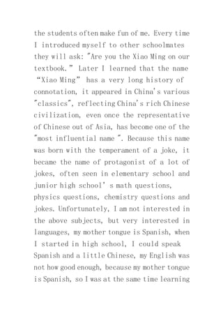 the students often make fun of me. Every time
I introduced myself to other schoolmates
they will ask: "Are you the Xiao Ming on our
textbook.” Later I learned that the name
“Xiao Ming” has a very long history of
connotation, it appeared in China's various
"classics", reflecting China's rich Chinese
civilization, even once the representative
of Chinese out of Asia, has become one of the
"most influential name ". Because this name
was born with the temperament of a joke, it
became the name of protagonist of a lot of
jokes, often seen in elementary school and
junior high school’s math questions,
physics questions, chemistry questions and
jokes. Unfortunately, I am not interested in
the above subjects, but very interested in
languages, my mother tongue is Spanish, when
I started in high school, I could speak
Spanish and a little Chinese, my English was
not how good enough, because my mother tongue
is Spanish, so I was at the same time learning
 