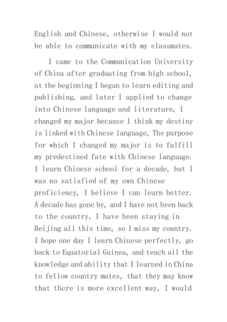 English and Chinese, otherwise I would not
be able to communicate with my classmates.
I came to the Communication University
of China after graduating from high school,
at the beginning I began to learn editing and
publishing, and later I applied to change
into Chinese language and literature, I
changed my major because I think my destiny
is linked with Chinese language, The purpose
for which I changed my major is to fulfill
my predestined fate with Chinese language.
I learn Chinese school for a decade, but I
was no satisfied of my own Chinese
proficiency, I believe I can learn better.
A decade has gone by, and I have not been back
to the country, I have been staying in
Beijing all this time, so I miss my country.
I hope one day I learn Chinese perfectly, go
back to Equatorial Guinea, and teach all the
knowledge and ability that I learned in China
to fellow country mates, that they may know
that there is more excellent way, I would
 