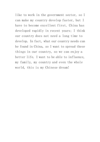 like to work in the government sector, so I
can make my country develop faster, but I
have to become excellent first. China has
developed rapidly in recent years; I think
our country does not need a long time to
develop. In fact, what our country needs can
be found in China, so I want to spread these
things in our country, so we can enjoy a
better life. I want to be able to influence,
my family, my country and even the whole
world, this is my Chinese dream!
 