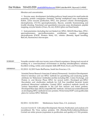 EricWalters 510-432-2529 pixels3d2003@yahoo.com25200 CarlosBee#199 ,Hayward,Ca 94542
2
filtration and concentration.
 Enzyme assay development (including pathway based assays) for small molecule
screening, protein conjugation chemistry, biochip multiplexed assay development,
ELISA, active enzyme purification, FPLC, low pressure column chromatography,
electrophoresis, UV/Vis spectrophotometry, Biacore, scientific brainstorming and
trouble shooting. Functional and quantitative enyzyme assay development, peptide
mapping, enzyme kinetics (Vmax, Ki, etc), ELISA (plate and bead based).
 Instrumentation (including but not limited to): HPLC, MALDI-Mass Spec, FPLC,
spectrophotomers, spectrofluorometers, scintillation counters, centrifuges,
electrophoresis (PAGE, Western blots), GC, robotics (Biomek), liquid handling,
BiaCore, fluorescence microscopes.
SUMMARY Versatile scientist with over twenty years of bench experience. Strong track record of
working in a cross-functional environment to develop interdisciplinary solutions.
Excellent writing, verbal, and computer skills (MS Word, Excel, and Powerpoint).
EXPERIENCE
03/2012- 10/2015 Sutro BioPharma, South San Francisco, CA.
Scientist/Senior Research Associate (Contract/Permanent): Analytical Development:
hired to introduce and run HPLC methods for quantifying and analyzing quality
attributes for Moloclonal Antibodies (mAbs) including SEC, Cation Exchange, and
Protein A, and Reverse Phase HPLC for several mAb’s. Developed pre-HPLC
flocculation and clarification methods for Cell Free (modified bacterial lysate)
produced Monoclonal antibodies. Created HPLC analytical methods (novel) for
various biosynthetic molecules in the Cell Free mixture and fusion proteins.
Developed Mass Spec (M/S) compatible SEC methods. Advised and assisted Research
on developing HPLC methods for new proteins. Wrote formal SOP’s and qualification
plans for various HPLC Methods.
02/2011- 12/22/2011 Medimmune, Santa Clara, CA. (contract)
Associate Scientist II: Cell culture Development: Harvest, Purification and analysis of 4
recombinant Flu Virus surface proteins- HA (Florida,Perth,California,Brisbane).
Carried out entire process (expression to purification and quality) of 2 NA proteins.
 