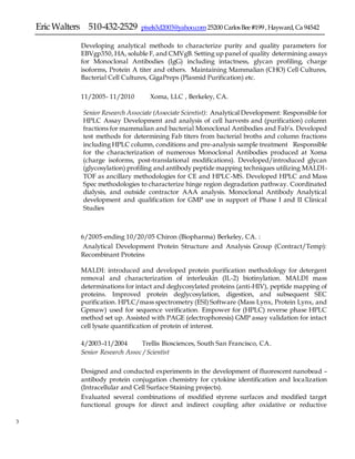 EricWalters 510-432-2529 pixels3d2003@yahoo.com25200 CarlosBee#199 ,Hayward,Ca 94542
3 3
Developing analytical methods to characterize purity and quality parameters for
EBVgp350, HA, soluble F, and CMVgB. Setting up panel of quality determining assays
for Monoclonal Antibodies (IgG) including intactness, glycan profiling, charge
isoforms, Protein A titer and others. Maintaining Mammalian (CHO) Cell Cultures,
Bacterial Cell Cultures, GigaPreps (Plasmid Purification) etc.
11/2005- 11/2010 Xoma, LLC , Berkeley, CA.
Senior Research Associate (Associate Scientist): Analytical Development: Responsible for
HPLC Assay Development and analysis of cell harvests and (purification) column
fractions for mammalian and bacterial Monoclonal Antibodies and Fab’s. Developed
test methods for determining Fab titers from bacterial broths and column fractions
including HPLC column, conditions and pre-analysis sample treatment Responsible
for the characterization of numerous Monoclonal Antibodies produced at Xoma
(charge isoforms, post-translational modifications). Developed/introduced glycan
(glycosylation) profiling and antibody peptide mapping techniques utilizing MALDI-
TOF as ancillary methodologies for CE and HPLC-MS. Developed HPLC and Mass
Spec methodologies to characterize hinge region degradation pathway. Coordinated
dialysis, and outside contractor AAA analysis. Monoclonal Antibody Analytical
development and qualification for GMP use in support of Phase I and II Clinical
Studies
6/2005-ending 10/20/05 Chiron (Biopharma) Berkeley, CA. :
Analytical Development Protein Structure and Analysis Group (Contract/Temp):
Recombinant Proteins
MALDI: introduced and developed protein purification methodology for detergent
removal and characterization of interleukin (IL-2) biotinylation. MALDI mass
determinations for intact and deglycosylated proteins (anti-HIV), peptide mapping of
proteins. Improved protein deglycosylation, digestion, and subsequent SEC
purification. HPLC/mass spectrometry (ESI) Software (Mass Lynx, Protein Lynx, and
Gpmaw) used for sequence verification. Empower for (HPLC) reverse phase HPLC
method set up. Assisted with PAGE (electrophoresis) GMP assay validation for intact
cell lysate quantification of protein of interest.
4/2003–11/2004 Trellis Biosciences, South San Francisco, CA.
Senior Research Assoc / Scientist
Designed and conducted experiments in the development of fluorescent nanobead –
antibody protein conjugation chemistry for cytokine identification and localization
(Intracellular and Cell Surface Staining projects).
 Evaluated several combinations of modified styrene surfaces and modified target
functional groups for direct and indirect coupling after oxidative or reductive
 