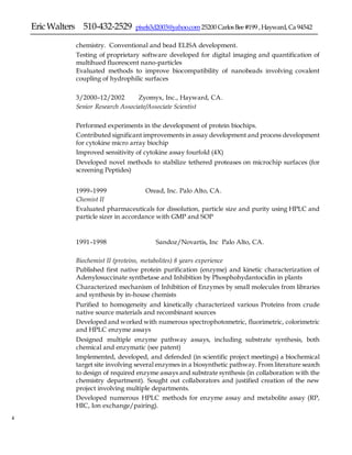 EricWalters 510-432-2529 pixels3d2003@yahoo.com25200 CarlosBee#199 ,Hayward,Ca 94542
4
chemistry. Conventional and bead ELISA development.
 Testing of proprietary software developed for digital imaging and quantification of
multihued fluorescent nano-particles
 Evaluated methods to improve biocompatibility of nanobeads involving covalent
coupling of hydrophilic surfaces
3/2000–12/2002 Zyomyx, Inc., Hayward, CA.
Senior Research Associate/Associate Scientist
Performed experiments in the development of protein biochips.
 Contributed significant improvements in assay development and process development
for cytokine micro array biochip
 Improved sensitivity of cytokine assay fourfold (4X)
 Developed novel methods to stabilize tethered proteases on microchip surfaces (for
screening Peptides)
1999–1999 Oread, Inc. Palo Alto, CA.
Chemist II
Evaluated pharmaceuticals for dissolution, particle size and purity using HPLC and
particle sizer in accordance with GMP and SOP
1991–1998 Sandoz/Novartis, Inc Palo Alto, CA.
Biochemist II (proteins, metabolites) 8 years experience
 Published first native protein purification (enzyme) and kinetic characterization of
Adenylosuccinate synthetase and Inhibition by Phosphohydantocidin in plants
 Characterized mechanism of Inhibition of Enzymes by small molecules from libraries
and synthesis by in-house chemists
 Purified to homogeneity and kinetically characterized various Proteins from crude
native source materials and recombinant sources
 Developed and worked with numerous spectrophotometric, fluorimetric, colorimetric
and HPLC enzyme assays
 Designed multiple enzyme pathway assays, including substrate synthesis, both
chemical and enzymatic (see patent)
 Implemented, developed, and defended (in scientific project meetings) a biochemical
target site involving several enzymes in a biosynthetic pathway. From literature search
to design of required enzyme assays and substrate synthesis (in collaboration with the
chemistry department). Sought out collaborators and justified creation of the new
project involving multiple departments.
 Developed numerous HPLC methods for enzyme assay and metabolite assay (RP,
HIC, Ion exchange/pairing).
 