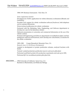 EricWalters 510-432-2529 pixels3d2003@yahoo.com25200 CarlosBee#199 ,Hayward,Ca 94542
5 5
1988–1991 Beckman Instruments Palo Alto, CA
Senior Applications Scientist
 Developed new ELISA applications for robotic laboratory workstations (Biomek and
GenELISA)
 Provided Tech support for robotic workstation-software/hardware, both telephone
and in customer laboratories
 Wrote technical publications for robotic workstation
 Partnered with the Marketing, Sales, Engineering, and Software departments to
develop new uses for the laboratory robotics
 Delivered presentations to university and commercial laboratories on the use of the
robotics systems
 Worked with Engineering and Software departments to troubleshoot (alpha and beta
testing) new software and hardware, and to develop new attachments, accessories for
the robotic workstation
1985–1988 Cooper Biomedical, Mountain View, CA
Research Assoc I, II, III (Process Development)
 Assisted in development of protein purification schemes, analyzed fractions with
ELISA
 Trained/ assisted production purification team in scale up in pilot plant
 Performed small batch protein (1L) production experiments and scale up to 100L
 Performed QC for recombinant protein pilot plant lots
EDUCATION 1984 University of California Santa Cruz, CA
Bachelors in Biochemistry and Molecular Biology
 