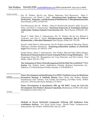 EricWalters 510-432-2529 pixels3d2003@yahoo.com25200 CarlosBee#199 ,Hayward,Ca 94542
6
PUBLICATIONS
 Eric W. Walters, Shy-Fu Lee, Thierry Niderman, Paul Bernasconi, Mani V.
Subramanian, and Daniel L. Siehl Adenylosuccinate Synthetase from Maize,
Purification, Properties, and Mechanism of Inhibition by 5’-Phosphohydantocidin,
Plant Physiol. (1997) 114:549-555
 Paul Bernasconi, Eric W. Walters, Alison R. Woodworth, Daniel L. Siehl, Tracey E.
Stone, and Mani V. Subramanian Functional Expression of Arabidopsis thaliana
Anthranilate Synthase Subunit 1 in Escherichia coli, Plant Physiol. (1994)106: 353-
358
 Daniel L. Siehl, Mani V. Subramanian, Eric W. Walters, Shy-Fu Lee, Richard J.
Anderson, and Ann G. Toschi Adenylosuccinate Synthetase: Site of Action of
Hydantocidin, a Microbial Phytotoxin Plant Physiol. (1996) 110: 753-758
 Daniel L. Siehl, Mani V. Subramanian, Eric W. Walters, Jonathan H. Blanding, Thierry
Niderman, Christian Weinmann Evaluating anthranilate synthase as a herbicide
target Weed Science, 45: 628-633. 1997
 Sandra Brunn, Mani V. Subramanian, Eric Walters, Bhavesh Patel, Jeffrey Reagan
Biochemical Characterization of Auxin Transport Protein Using Phytotropins ACS
Symposium Series 557, Bioregulators for Crop Protection and Pest Control, Paul
Hedin, Editor, 202-211, 1994
 The Automation of Three Clinically Important ELISAs With The GenELISA™ V2.1
System, Eric Walters, Senior Applications Chemist, Beckman Instruments, Inc.,
Fullerton, CA 92634 Beckman Product Number T-1709-ROB-91-5

 Poster: Development and Qualification of an HPLC Oxidation Assay for Botulinum
Neurotoxin Serotype A Antibody Mixture Erica Cleary, Eric Walters, Rahima
Danishmand, Glen Teshima, Vafa Lahidji, Joel Freeberg, and Milan Tomic, XOMA
(US) LLC, 2910 Seventh Street, Berkeley, CA 94710
 Poster: Development of Quantitative EBV gp 350 HPLC Assay for Cell Line
Development : Eric Walters*, Ramarao Vepechedu, Medimmune, CCPD, Cell Culture
Development, Santa Clara, CA


POSTER
PATENT
Methods to Screen Herbicidal Compounds Utilizing AIR Synthetase from
Arabidopsis thaliana Eric Ward, David Guyer, Sharon Potter, Venketeswaran
Subramanian, Eric Walters W099/67402 June 22, 1999
 