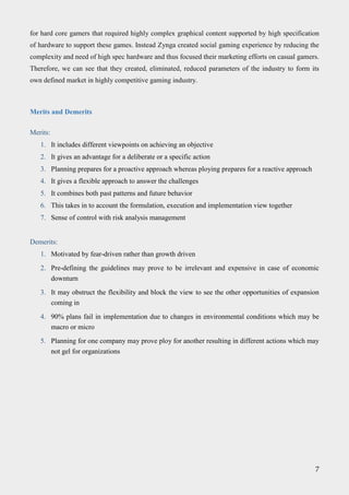 for hard core gamers that required highly complex graphical content supported by high specification
of hardware to support these games. Instead Zynga created social gaming experience by reducing the
complexity and need of high spec hardware and thus focused their marketing efforts on casual gamers.
Therefore, we can see that they created, eliminated, reduced parameters of the industry to form its
own defined market in highly competitive gaming industry.
Merits and Demerits
Merits:
1. It includes different viewpoints on achieving an objective
2. It gives an advantage for a deliberate or a specific action
3. Planning prepares for a proactive approach whereas ploying prepares for a reactive approach
4. It gives a flexible approach to answer the challenges
5. It combines both past patterns and future behavior
6. This takes in to account the formulation, execution and implementation view together
7. Sense of control with risk analysis management
Demerits:
1. Motivated by fear-driven rather than growth driven
2. Pre-defining the guidelines may prove to be irrelevant and expensive in case of economic
downturn
3. It may obstruct the flexibility and block the view to see the other opportunities of expansion
coming in
4. 90% plans fail in implementation due to changes in environmental conditions which may be
macro or micro
5. Planning for one company may prove ploy for another resulting in different actions which may
not gel for organizations
7
 