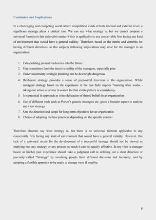 Conclusion and Implications
In a challenging and competing world where competition exists at both internal and external level, a
significant strategy plays a critical role. We can say what strategy is, but we cannot propose a
universal formula to this subjective matter which is applicable to any conceivable firm facing any kind
of environment that would have a general validity. Therefore, based on the merits and demerits for
having different directions on this subjects following implications may arise for the manager in an
organization:
1. Extrapolating present tendencies into the future
2. May sometimes limit the intuitive ability of the managers, especially plan
3. Under uncertainty strategic planning can be downright dangerous
4. Deliberate strategy provides a sense of purposeful direction to the organization. While
emergent strategy based on the experience in the real field implies "learning what works -
taking one action at a time in search for that viable pattern or consistency.
5. It is practical in approach as it has delicacies of shared beliefs in an organization
6. Use of different tools such as Porter’s generic strategies etc. gives a broader aspect to analyze
and view strategy
7. Sets the direction and scope for long-term objectives for an organization
8. Choice of adopting the best practices depending on the specific context
Therefore, theories say what strategy is, but there is no universal formula applicable to any
conceivable firm facing any kind of environment that would have a general validity. However, this
lack of a universal recipe for the development of a successful strategy should not be viewed as
implying that any strategy or any process to reach it can be equally effective. In my view a manager
based on his/her past experience should take a judgment call in defining out a clear direction or
precisely called “Strategy” by involving people from different divisions and hierarchy, and by
adopting a flexible approach to be ready to change ways if need be.
8
 