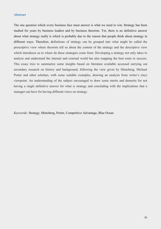 Abstract
The one question which every business face must answer is what we need to win. Strategy has been
studied for years by business leaders and by business theorists. Yet, there is no definitive answer
about what strategy really is which is probably due to the reason that people think about strategy in
different ways. Therefore, definitions of strategy can be grouped into what might be called the
prescriptive view where theorists tell us about the content of the strategy and the descriptive view
which introduces us to where do these strategies come from. Developing a strategy not only takes to
analyze and understand the internal and external world but also mapping the best route to success.
This essay tries to summarize some insights based on literature available accessed carrying out
secondary research on history and background, following the view given by Mintzberg, Michael
Porter and other scholars, with some suitable examples, drawing an analysis from writer’s (my)
viewpoint. An understanding of the subject encouraged to draw some merits and demerits for not
having a single definitive answer for what is strategy and concluding with the implications that a
manager can have for having different views on strategy.
Keywords: Strategy, Mintzberg, Porter, Competitive Advantage, Blue Ocean
iii
 
