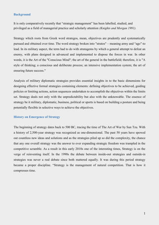 Background
It is only comparatively recently that “strategic management” has been labelled, studied, and
privileged as a field of managerial practice and scholarly attention (Knights and Morgan 1991).
Strategy which roots from Greek word strategos, mean, objectives are prudently and systematically
pursued and obtained over time. The word strategy broken into "stratos" – meaning army and “ago”-to
lead. In its military aspect, the term had to do with stratagems by which a general attempt to defeat an
enemy, with plans designed in advanced and implemented to dispose the forces in war. In other
words, it is the Art of the "Conscious Mind"; the art of the general in the battlefield; therefore, it is "A
style of thinking; a conscious and deliberate process; an intensive implementation system; the art of
ensuring future success."
Analysis of military diplomatic strategies provides essential insights in to the basic dimensions for
designing effective formal strategies containing elements: defining objectives to be achieved, guiding
policies or limiting actions, action sequences undertaken to accomplish the objectives within the limits
set. Strategy deals not only with the unpredictability but also with the unknowable. The essence of
strategy be it military, diplomatic, business, political or sports is based on building a posture and being
potentially flexible in selective ways to achieve the objectives.
History on Emergence of Strategy
The beginning of strategy dates back to 500 BC, tracing the time of The Art of War by Sun Tzu. With
a history of 2,500-year strategy was recognized as one-dimensional. The past 50 years have spewed
out countless new ideas and solutions and as the strategies piled up so did the complexity, the chance
that any one overall strategy was the answer to ever expanding strategic freedom was trampled in the
competitive scramble. As a result in this early 2010s one of the interesting times, Strategy is on the
verge of reinventing itself. In the 1990s the debate between inside-out strategies and outside-in
strategies was never a real debate since both mattered equally. It was during this period strategy
became a proper discipline. “Strategy is the management of natural competition. That is how it
compresses time.
1
 