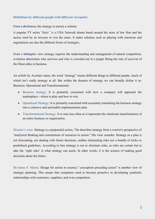 Definitions by different people with different viewpoint:
From a dictionary the strategy is merely a scheme
A popular TV series “Suits” is a USA Network drama based around the story of law firm and the
tactics used by its lawyers to win the cases. It states schemes such as playing with emotions and
negotiations are also the different forms of strategies.
From a biologists view strategy requires the understanding and management of natural competition,
evolution determines who survives and who is crowded out in a jungle fitting the rule of survival of
the fittest alike in business.
An article by Accelare states, the word “strategy” means different things to different people, much of
which isn’t really strategy at all. But within the domain of strategy we can broadly define it as:
Business, Operational and Transformational.
 Business strategy: It is primarily concerned with how a company will approach the
marketplace - where to play and how to win. 

 Operational Strategy: It is primarily concerned with accurately translating the business strategy
into a cohesive and actionable implementation plan. 

 Transformational Strategy: It is seen less often as it represents the wholesale transformation of
an entire business or organization. 
Drucker’s view: Strategy is a purposeful action, "He describes strategy from a warrior's perspective of
"analytical thinking and commitment of resources to action." His view remarks: Strategy as a plan is
not forecasting, not dealing with future decisions, neither eliminating risks nor a bundle of tricks or
predefined guidelines. According to him strategy is not to eliminate risks, as risks are certain but to
take the ‘right risks’ is what strategy can assist. In other words, it is the science of making good
decisions about the future.
To James F. Moore: Design for action in essence,” conception preceding action” is another view of
strategic planning. This means that companies need to become proactive in developing symbiotic
relationships with customers, suppliers, and even competitors.
2
 
