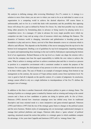 Analysis
My analysis to defining strategy after reviewing Mintzberg’s five P’s context is: A strategy is a
solution to move from where you are now to where you want to be as an individual in career or an
organization in a competing world to achieve the desired objectives. Off course future is
unforeseeable, and we live in a world that deals with uncertainty and the possibility that opposing
forces will always be a part as defined by Porters five forces. So, what best possible way we choice
being either proactive by formulating plans in advance or being reactive by playing tactics to a
competition move. As a manager, if I plan in advance for every single possible move which my
competitor me take I may end up using a lots of resources which may challenge the finances. The
dynamics of business world is changing, innovation and globalization is breeding giving new
boundaries to play and survive. Hence, survival of the fittest demands a move or a decision which is
effective and efficient. This depends on the flexibility of the mover emerging from the top level to the
bottom level management. Drafting a set of guidelines by top level management, imparting trainings
by experts and implementing those learnings in the real world by field players representing the bottom
level of an organization. Richard Branson at the top level as a leader can shape the mission with a
vision but the company men bear the equal responsibility to imbibe the core values to achieve the
same. What is achieve is strategy and how to achieve constitutes plan and this is viewed as a process
to position in a competitive environment with a consistent conduct to sustain the purpose of the
business. For a strategist, the chief purpose of any process is to drive out uncertainties that do not need
to be there within a plan. The case of Honda is an example of emergent strategy from bottom to top
management on the contrary, the success of Virgin airlines mainly comes from top-bottom level. No
view is good or bad all it depends on the specific context, it’s a matter of judgement. In conclusion,
strategy cannot afford to rely on a single definition in interdependence of the five P’s defines the
emergent view of strategy.
In addition to this there is another framework which places politics in game or strategy frame. The
framing of politics as a strategic game is marked by features such as winning and losing as the central
concern and a focus on how candidates or parties are doing in opinion polls. In Out of Order,
Patterson (1993) showed how American campaign news has shifted away from its traditional
descriptive and issue oriented mode to a more interpretive and game-oriented approach. Patterson
(1993) and Fallows (1997) link the rise of the strategic game frame to changes in the political system
and the news business. Modern styles of campaigning rely on increasingly sophisticated strategies to
manage their political platforms and images. Patterson talks about a ‘game schema’ of political
reporting, structured around the notion that politics is a strategic game in which candidates compete
for advantage. A few years later Cappella and Jamieson (1997) call it a ‘strategy frame’ that
5
 