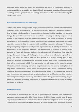 emphasizes who is ahead and behind and the strategies and tactics of campaigning necessary to
position a candidate to get ahead or stay ahead. Although scholars used somewhat different terms such
as ‘strategy schema’, ‘game schema’ and ‘strategy frame’ however, these are used as interchangeable
(Aalberg et al., 2012).
Review on Michael Porters view on Strategy
Michael Porter defines strategy as what unique position an organization is able to achieve rather than
the series of steps it takes to achieve. The five competitive forces defined by Porter shapes the strategy
for every industry. Understanding of the competitive environment is critical ingredient of a successful
strategy. The competitive environment can be understood by doing an industry analysis which is
relevant to both corporate-level and business-level strategy. The former is concerned in deciding
which industries the firm should be engaged in and how best to allocate the resources and utilize their
capabilities whereas the latter is concerned with establishing competitive advantage. To formulate
strategies on gaining competitive advantage a firm requires analysing its industry environment to best
position itself. To gain competitive advantage a firm positions itself by leveraging its strengths, which
according to Porter falls into two headings: Cost advantage and differentiation. Cost leadership
strategy: this generic strategy calls for being the lowest producer in an industry for a given level of
quality. This allows the firm to either sell their product at an average industry price to have
competitive advantage on rivals or below the average industry price to gain a larger market share.
Some of the ways through which firms can acquire cost advantage are by improving process
efficiencies, optimal outsourcing and vertical integration decisions etc. Also, by creating barriers of
entry enables a firm to have a greater control over the price to make profits. Differentiation Strategy
calls for the development of a product or service perceived as unique by the customers and which can
make the customers less price sensitive to have that product or service. Choosing one of the two above
mentioned generic strategies as stated by Porter defines a third strategy called focus strategy. To gain
competitive advantage a company must analyse its resources and capabilities to exploit its strength
and manage its weakness.
Blue Ocean Strategy
In the pursuit of differentiation and low cost to gain competitive advantage firms tend to create
uncontested market space called Blue Ocean Strategy. In 2007, Zynga, a social game developer
company positioned themselves in an uncontested market where no competition existed. In thought of
a gaming market, traditional players such as Ubisoft, Activision, and Microsoft were producing games
6
 