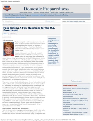 Article Detail - Domestic Preparedness
http://www.domesticpreparedness.com/Industry/Standards/Food_Safety%3a_A_Few_Questions_for_the_U.S._Government/[7/29/2010 11:55:23 AM]
DomPrep Journal | About Us | DomPrep40 | Advertise | Webinars | Reports | Grants | Resilience | Calendar of Events
Home| First Responder| Medical Response| Government| Industry| Infrastructure| Commentary| Training
Case Study| Industry Updates| Standards
by DIANA HOPKINS
Wed, April 08, 2009
The American public is still extremely concerned about the
deaths and illness caused by the Peanut Corporation’s food
poisoning debacle earlier this year. So, apparently, is
President Barack Obama – who in his 14 March radio
address described the U.S. food-safety system as “a hazard
to public health.”  
From the U.S. taxpayer’s point of view, the president’s
statement, combined with the food poisoning caused by
peanuts – one of the most popular foods consumed by the
nation’s children – brings up three important and closely related questions: (1) How
did the U.S. government itself reach such a low point in safeguarding Americans’
food? (2) When can the public once again have confidence that its meals will not
include a generous helping of healthcare concerns? (3) What specific factors led to
what are obviously major deficiencies in safeguarding the nation’s food supply?
Probably the most important factor – which partially answers the first and third
questions posed above – is that food safety and security were not placed under the
aegis of the Department of Homeland Security, an omission that left this critical area
without the funding and attention that are obviously needed to safeguard the huge
quantities and seemingly limitless varieties of food that are consumed by the
American people each and every day. Another contributing factor, it seems, is that
food-industry lobbyists were also quite successful in recent years in limiting the legal
responsibilities of the food industries themselves.
What matters now, and what President Obama also discussed in his 14 March weekly
address, is that the U.S. government is today faced with what can only be described
as a monumental task of revising and re-assembling virtually all components of its
now fragmented food safety and security “system,” such as it is, into a well
coordinated, adequately funded, and well staffed cooperative and interdisciplinary
multi-agency whole that is partnered with academia and with the domestic and
international food industries.  Moreover, because so many executive-branch
departments and agencies – the U.S. Department of Health and Human Services
(HHS), for example, the Food and Drug Administration (FDA), the U.S. Department
of Agriculture (USDA), the Environmental Protection Agency (EPA), and the Centers
for Disease Control and Prevention (CDC), to name just a prominent few – are
assigned different aspects of the U.S. government’s food safety responsibilities, it is
only natural to ask another relevant question: namely, how long will it take to
unravel this – i.e., how long will it take before the American people will see
significant progress in food safety?
Some Forward Progress – But More Needed
There are, of course, several ongoing processes and programs already in place in the
U.S. government that focus on securing the nation’s food supply, and several
important steps that have been taken since the terrorist attacks of 11 September 2001
Establishing
security measures
in the
management of
domestically
traded foods is
difficult enough,
but that difficulty
is compounded
exponentially by
trying to establish
similar measures
over the huge
volume of foods
imported into the
United States
Find articles containing: | Advanced Search
Home: Industry: Standards
Welcome, Diana Hopkins| Logout| My Account| Help
For More Information
MORE IN STANDARDS
International vs. National Standards Development -
Sister Processes
Pandemics Are In The Air
Common Standards for CBRN PPE - An
International Code
Biopreparedness and the Hydra of Bioterrorism
Telemedicine: Funding Increases & Rapid-Paced
Development
The Development of National Standards for
Credentialing
Protecting the Super Bowl - A Perfect Defense Is
Mandatory
A Global Sensor Network for Disaster Warnings
Food Safety: A Few Questions for the U.S.
Food Safety: A Few Questions for the U.S.
Government
ARTICLE COMMENTS
search
 