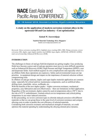 A study on the application of modern corrosion resistant alloys in the
upstream Oil and Gas industry - Cost optimization
Kukuh W. Soerowidjojo
Sandvik Materials Technology SEA, Singapore
kukuh.soerowidjojo@sandvik.com
Keywords: Stress corrosion cracking (SCC), Sulphide stress cracking (SSC), PRE, Pitting corrosion, crevice
corrosion, CRA, duplex, super duplex stainless steel (SDSS), hyper duplex, ASTM G48, ASTM B31.3(2002),
total cost of ownership, Enhanced Oil Recovery (EOR).
INTRODUCTION
The challenges in future oil and gas field development are getting tougher. Easy producing
fields have become scarcer and oil and gas operators must move to more difficult operations
such as Enhanced Oil Recovery (EOR), High Pressure and High Temperature (HPHT), sour
and deepwater fields. Each method acquires its own complications and especially when it is
an offshore field, these operations are expensive. Safety and environmental issues are top
priorities in equipment design and impact on the importance of material selection without
compromising costs.
In offshore oil and gas industry, duplex and super duplex materials application are common
today especially for critical and low maintenance components, such as umbilical tubes,
drilling risers, manifolds, valves, wellheads, etc.
With the benefits of the new duplex grades – higher corrosion resistance, mechanical
properties, easy fabrication and cost effectiveness – there are limitations on their application.
Regardless of the environment, duplex cannot be used at temperatures above 250o
C due to
the risk of 475o
C embrittlement. Limited critical crevice temperature and critical pitting
temperature in sea water induced corrosions.
In this proceeding, we review corrosion types in chloride induced corrosion with different
materials so that we can group those in the same level of corrosion resistance and compare
alloying costs in order to predict the cost efficiency of selected materials.
Considering both corrosion resistance and mechanical strength of materials, we could
optimize the material spending by understanding the alloying element price dynamic.
1
 