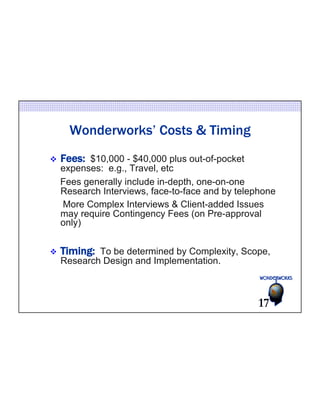 Wonderworks’ Costs & Timing 
v Fees: $10,000 - $40,000 plus out-of-pocket 
expenses: e.g., Travel, etc 
Fees generally include in-depth, one-on-one 
Research Interviews, face-to-face and by telephone 
More Complex Interviews & Client-added Issues 
may require Contingency Fees (on Pre-approval 
only) 
v Timing: To be determined by Complexity, Scope, 
Research Design and Implementation. 
17 
 