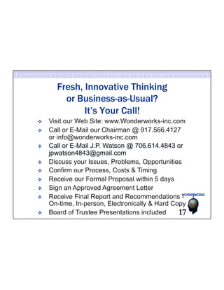 Fresh, Innovative Thinking 
or Business-as-Usual? 
It’s Your Call! 
v Visit our Web Site: www.Wonderworks-inc.com 
v Call or E-Mail our Chairman @ 917.566.4127 
or info@wonderworks-inc.com 
v Call or E-Mail J.P. Watson @ 706.614.4843 or 
jpwatson4843@gmail.com 
v Discuss your Issues, Problems, Opportunities 
v Confirm our Process, Costs & Timing 
v Receive our Formal Proposal within 5 days 
v Sign an Approved Agreement Letter 
v Receive Final Report and Recommendations - 
On-time, In-person, Electronically & Hard Copy 
v Board of Trustee Presentations included 17 
 