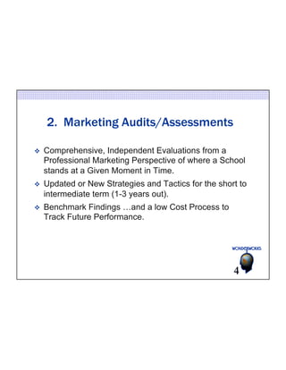 2. Marketing Audits/Assessments 
v Comprehensive, Independent Evaluations from a 
Professional Marketing Perspective of where a School 
stands at a Given Moment in Time. 
v Updated or New Strategies and Tactics for the short to 
intermediate term (1-3 years out). 
v Benchmark Findings …and a low Cost Process to 
Track Future Performance. 
4 
 