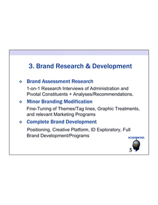 3. Brand Research & Development 
v Brand Assessment Research 
1-on-1 Research Interviews of Administration and 
Pivotal Constituents + Analyses/Recommendations. 
v Minor Branding Modification 
Fine-Tuning of Themes/Tag lines, Graphic Treatments, 
and relevant Marketing Programs 
v Complete Brand Development 
Positioning, Creative Platform, ID Exploratory, Full 
Brand Development/Programs 
5 
 