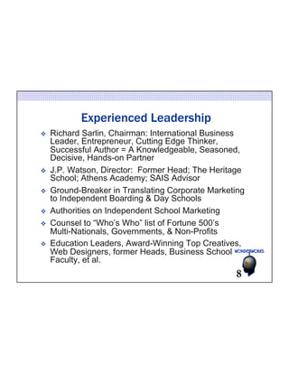 Experienced Leadership 
v Richard Sarlin, Chairman: International Business 
Leader, Entrepreneur, Cutting Edge Thinker, 
Successful Author = A Knowledgeable, Seasoned, 
Decisive, Hands-on Partner 
v J.P. Watson, Director: Former Head; The Heritage 
School; Athens Academy; SAIS Advisor 
v Ground-Breaker in Translating Corporate Marketing 
to Independent Boarding & Day Schools 
v Authorities on Independent School Marketing 
v Counsel to “Who’s Who” list of Fortune 500’s 
Multi-Nationals, Governments, & Non-Profits 
v Education Leaders, Award-Winning Top Creatives, 
Web Designers, former Heads, Business School 
Faculty, et al. 
8 
 