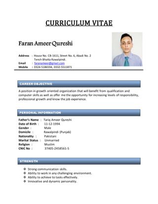 CURRICULUM VITAE
Faran AmeerQureshi
Address : House No. CB-1611, Street No. 6, Abadi No. 2
Tench Bhatta Rawalpindi.
Email : faranameer@gmail.com
Mobile : 0324-5186594, 0332-5511871
A position in growth oriented organization that will benefit from qualification and
computer skills as well as offer me the opportunity for increasing levels of responsibility,
professional growth and know the job experience.
Father’s Name : Tariq Ameer Qureshi
Date of Birth : 11-12-1994
Gender : Male
Domicile : Rawalpindi (Punjab)
Nationality : Pakistani
Marital Status : Unmarried
Religion : Muslim
CNIC No : 37405-2458561-5
 Strong communication skills.
 Ability to work in any challenging environment.
 Ability to achieve to tasks effectively.
 Innovative and dynamic personality.
CAREER OBJECTIVE
PERSONAL INFORMATION
STRENGTH
 