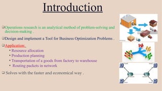 Operations research is an analytical method of problem-solving and
decision-making .
Design and implement a Tool for Business Optimization Problems .
Application:
 Resource allocation
 Production planning
 Transportation of a goods from factory to warehouse
 Routing packets in network
 Solves with the faster and economical way .
Introduction
 