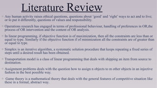 Literature Review
o Any human activity raises ethical questions, questions about ‘good’ and ‘right’ ways to act and to live;
or to put it differently, questions of values and responsibility. 
o Operations research has engaged in terms of professional behaviour, handling of preferences in OR,the
process of OR intervention and the content of OR analysis.
o In linear programming, if objective function is of maximization, then all the constraints are less than or
equal to type. Similarly if the objective function if of minimization all the constraints are of greater than
or equal to type.
o Simplex is an iterative algorithm, a systematic solution procedure that keeps repeating a fixed series of
steps until a desired result has been obtained.
o Transportation model is a class of linear programming that deals with shipping an item from source to
destination.
o Assignment problems deals with the question how to assign n objects to m other objects in an injective
fashion in the best possible way.
o Game theory is a mathematical theory that deals with the general features of competitive situation like
these in a formal, abstract way.
 