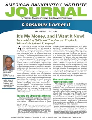 66 Canal Center Plaza, Suite 600 • Alexandria, VA 22314 • (703) 739-0800 • Fax (703) 739-1060 • www.abi.org
The Essential Resource for Today’s Busy Insolvency Professional
Consumer Corner II
By Andrew S. Hillman
It’s My Money, and I Want It Now!
Personal-Injury Settlement Transfers and Chapter 7:
Whose Jurisdiction Is It, Anyway?
A
t one time or another, you have probably
seen garish television ads proclaiming “I
have a structured settlement; it’s my money
and I want it now.” These ubiquitous ads offer a
lump sum of cash “now” in return for the sale or
“factoring” of settlement payments to be received
through the settlement of a personal-injury claim
(a “structured settlement”). The recipients of these
payments sometimes seek protection in bankrupt-
cy from creditors, more often than not pursuant to
chapter 7.1
While some or all of the payments might
be subject to state or federal exemptions, a trustee
will want to sell the remaining payments for the
benefit of creditors.2
	 As a potential purchaser of the payments, a
trustee, standing in a debtor’s shoes, would prefer to
obtain a bankruptcy court order and not have to seek
a substantially similar order from a state court under
state statutes that provide for an orderly process to
purchase these payments. This article will explore
whether a bankruptcy court has the exclusive juris-
diction to approve a sale by a trustee of structured
settlement payments, or whether a trustee must also
seek and obtain state court approval for a sale in the
face of state laws that govern the sale of structured
settlement payments.
Anatomy of a Structured Settlement
	 Structured settlements are a popular and common
method for settling personal-injury and wrongful-
death lawsuits.3
A structured settlement is an agree-
ment between a personal-injury plaintiff and a defen-
dant liability insurance company (the “obligor”) in
which a claimant agrees to settle a personal-injury
lawsuit in exchange for periodic payments to be made
by the obligor over time. The obligor then purchas-
es an annuity policy from a highly rated life insur-
ance company (an “annuity issuer”) to make those
payments to the plaintiff on behalf of the obligor (a
claimant is sometimes referred to as “annuitant” or
“seller”). The periodic payments are “structured” in
the sense that they are to be paid periodically over
time to assist an annuitant to plan for their financial
future and ensure that the annuitant does not squander
a one-time lump-sum payment. Structured settlements
have been likened to spendthrift trusts, since they con-
tain anti-assignability clauses that prohibit the assign-
ment, sale or transfer of the periodic payments.
Structured Settlement
Factoring Transaction
	 At some point in time after an annuitant begins
to receive periodic payments, an annuitant may
want to sell some or all of them in return for imme-
diate cash for various reasons, including life’s basic
necessities, school tuition, medical needs, to con-
solidate high-interest personal debt or for some
other exigent circumstance. In order to do this,
annuitants must seek and obtain, pursuant to state
structured settlement protection statutes (SSPAs),
final state court orders in their state of residence that
direct annuity issuers to make the periodic payments
directly to the buyer of the payments.4
Andrew S. Hillman
Specialty Asset
Advisors Inc.
West Palm Beach, Fla.
1	 11 U.S.C. § 101, et seq.
2	 Debtors’ counsel should determine whether structured settlement annuities are exempt
property under § 522 of the Bankruptcy Code. State statutes differ with respect to how
they define the term “annuities,” with some relating to retirement or life insurance annui-
ties. Moreover, some state exemption statutes specifically exempt awards from personal-
injury or wrongful-death claims but do not include the term “annuities” in those descrip-
tions. See Cal. CCP Code section 704.140 (personal-injury causes of action and awards)
and Cal. CCP Code section 740.150 (wrongful-death causes of action and awards).
3	 Daniel Hindert, “Structured Settlements and Periodic Payment Judgments,” N.Y.L.J. (1986).
Andrew Hillman is
president and CEO
of Specialty Asset
Advisors Inc. in West
Palm Beach, Fla.
4	 In September 2000, representatives from the National Structured Settlement Trade
Association and the National Association of Settlement Purchasers agreed upon language
contained in the “Structured Settlement Protection Act (the “SSPA” or “Model Act”). The idea
was to effect legislation in the states that would foster the orderly transfer of structured set-
tlement payments based on the Model Act. Since then, 49 states have adopted some form of
the Model Act, with most of the substantive and procedural provisions remaining extant. See
www.ncoil.org/Docs/2011/StructuredSettlementsModel.pdf (last visited Jan. 21, 2015).
 