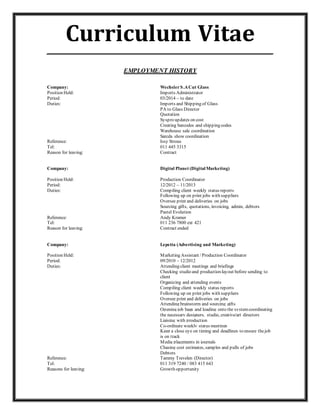Curriculum Vitae_____________________________________________________________
EMPLOYMENT HISTORY
Company: WechslerS.ACut Glass
Position Held: Imports Administrator
Period: 03/2014 – to date
Duties: Imports and Shipping of Glass
PA to Glass Director
Quotation
Syspro updates on cost
Creating barcodes and shipping codes
Warehouse sale coordination
Sarcda show coordination
Reference: Issy Strous
Tel: 011 445 3315
Reason for leaving: Contract
Company: Digital Planet (DigitalMarketing)
Position Held: Production Coordinator
Period: 12/2012 – 11/2013
Duties: Compiling client weekly status reports
Following up on print jobs with suppliers
Oversee print and deliveries on jobs
Sourcing gifts, quotations, invoicing, admin, debtors
Pastel Evolution
Reference: Andy Kramer
Tel: 011 236 7800 ext 421
Reason for leaving: Contract ended
Company: Lepetta (Advertising and Marketing)
Position Held: Marketing Assistant / Production Coordinator
Period: 09/2010 – 12/2012
Duties: Attending client meetings and briefings
Checking studio and production layout before sending to
client
Organizing and attending events
Compiling client weekly status reports
Following up on print jobs with suppliers
Oversee print and deliveries on jobs
Attending brainstorm and sourcing gifts
Opening job bags and loading onto the systemcoordinating
the necessary designers, studio, creative/art directors
Liaising with production
Co-ordinate weekly status meetings
Keep a close eye on timing and deadlines to ensure thejob
is on track
Media placements in journals
Chasing cost estimates, samples and pulls of jobs
Debtors
Reference: Tammy Trevelen (Director)
Tel: 011 319 7240 / 083 415 643
Reasons for leaving: Growth opportunity
 