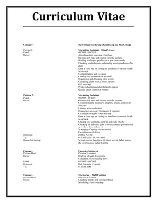 Curriculum Vitae_____________________________________________________________
Company: New DimensionGroup(Advertising and Marketing)
Position 1: Marketing Assistant / Client Service
Period: 09/2009 – 09/2010
Duties: Attending client meetings / briefings
Opening job bags and loading onto the system
Briefing studio and production as per client needs
Checking studio layouts and sending correspondence off to
client
Keep a close eye on timing and deadlines to ensure thejob
is on track
Cost estimation and Invoicing
Chasing cost estimates for approval
Organizing and attending client events
Compiling client weekly status reports
Gift sourcing
Print production and distribution to regions
Quality check control at printers
Position 2: Marketing Assistant
Period: 08/2005– 09/2009
Duties: Opening job bags and loading onto the system
Coordinating the necessary designers, studio, creative/art
directors
Liaising with production
Organizing necessary freelancers if required
Co-ordinate weekly status meetings
Keep a close eye on timing and deadlines to ensure thejob
is on track
Chasing cost estimates, samples and pulls of jobs
Checking all delivered jobs to ensure correct quantities and
specs have been adhere to
Managing of agency status reports
Co-ordination of driver
Reference: Debbie Neville
Tel: 011 803 6200 / 083 461 0868
Reason for leaving: Moved over to Lepettaas theclient service ladies started
the own business called Lepetta.
Company: Casasola Attorneys
Position Held: Personal Assistant
Duties: Drafting of legal documents
Collection of outstanding debts
Period: 03/2003 – 04/2005
Reference: Rob Casasola (Owner)
Tel: 011 643 3586
Company: Marmoran – Wall Coatings
Position Held: Personal Assistant
Duties: Checking emails and correspondence
Scheduling client meetings
 
