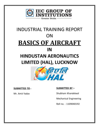 INDUSTRIAL TRAINING REPORT
ON
BASICS OF AIRCRAFT
IN
HINDUSTAN AERONAUTICS
LIMITED (HAL), LUCKNOW
SUBMITTED BY :-
Shubham Khandelwal
Mechanical Engineering
Roll no. - 1109040192
SUBMITTED TO :-
Mr. Amit Yadav
 