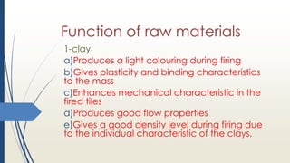 Function of raw materials
1-clay
a)Produces a light colouring during firing
b)Gives plasticity and binding characteristics
to the mass
c)Enhances mechanical characteristic in the
fired tiles
d)Produces good flow properties
e)Gives a good density level during firing due
to the individual characteristic of the clays.
 