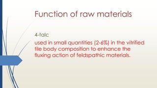 Function of raw materials
4-talc
used in small quantities (2-6%) in the vitrified
tile body composition to enhance the
fluxing action of feldspathic materials.
 