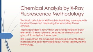 Chemical Analysis by X-Ray
Fluorescence Methodology
The basic principle of XRF involves irradiating a sample with
incident X-rays and measuring the secondary X-rays
emitted.
These secondary X-rays which are characteristic of each
element in the sample are detected and measured to
give a full analysis of the sample.
XRF is a method for measuring elemental contents of raw
materials and body formulations but not for identifying the
mineralogy.
 