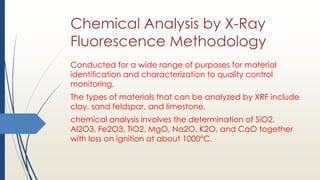 Chemical Analysis by X-Ray
Fluorescence Methodology
Conducted for a wide range of purposes for material
identification and characterization to quality control
monitoring.
The types of materials that can be analyzed by XRF include
clay, sand feldspar, and limestone.
chemical analysis involves the determination of SiO2,
Al2O3, Fe2O3, TiO2, MgO, Na2O, K2O, and CaO together
with loss on ignition at about 1000°C.
 