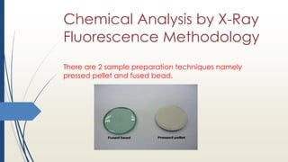 Chemical Analysis by X-Ray
Fluorescence Methodology
There are 2 sample preparation techniques namely
pressed pellet and fused bead.
 