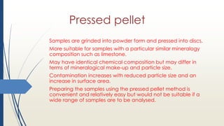 Pressed pellet
Samples are grinded into powder form and pressed into discs.
More suitable for samples with a particular similar mineralogy
composition such as limestone.
May have identical chemical composition but may differ in
terms of mineralogical make-up and particle size.
Contamination increases with reduced particle size and an
increase in surface area.
Preparing the samples using the pressed pellet method is
convenient and relatively easy but would not be suitable if a
wide range of samples are to be analysed.
 
