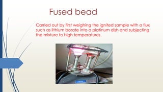 Fused bead
Carried out by first weighing the ignited sample with a flux
such as lithium borate into a platinum dish and subjecting
the mixture to high temperatures.
 