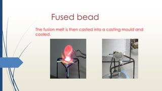 Fused bead
The fusion melt is then casted into a casting mould and
cooled.
 