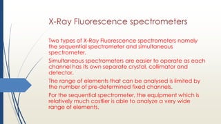 X-Ray Fluorescence spectrometers
Two types of X-Ray Fluorescence spectrometers namely
the sequential spectrometer and simultaneous
spectrometer.
Simultaneous spectrometers are easier to operate as each
channel has its own separate crystal, collimator and
detector.
The range of elements that can be analysed is limited by
the number of pre-determined fixed channels.
For the sequential spectrometer, the equipment which is
relatively much costlier is able to analyze a very wide
range of elements.
 
