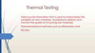Thermal Testing
Yield crucial information that is used to characterise the
suitability of new materials, troubleshoot defects and
monitor the quality of incoming raw materials.
Thermoanalytical methods such as dilatometry and
TG-DTA.
 