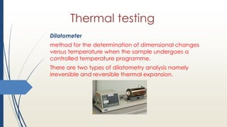 Thermal testing
Dilatometer
method for the determination of dimensional changes
versus temperature when the sample undergoes a
controlled temperature programme.
There are two types of dilatometry analysis namely
irreversible and reversible thermal expansion.
 